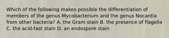 Which of the following makes possible the differentiation of members of the genus Mycobacterium and the genus Nocardia from other bacteria? A. the Gram stain B. the presence of flagella C. the acid-fast stain D. an endospore stain