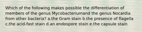 Which of the following makes possible the differentiation of members of the genus Mycobacteriumand the genus Nocardia from other bacteria? a.the Gram stain b.the presence of flagella c.the acid-fast stain d.an endospore stain e.the capsule stain