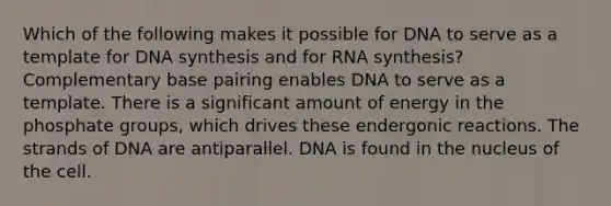 Which of the following makes it possible for DNA to serve as a template for DNA synthesis and for RNA synthesis? Complementary base pairing enables DNA to serve as a template. There is a significant amount of energy in the phosphate groups, which drives these endergonic reactions. The strands of DNA are antiparallel. DNA is found in the nucleus of the cell.