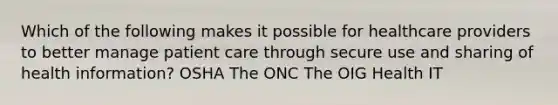 Which of the following makes it possible for healthcare providers to better manage patient care through secure use and sharing of health information? OSHA The ONC The OIG Health IT