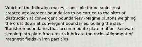 Which of the following makes it possible for oceanic crust created at divergent boundaries to be carried to the sites of destruction at convergent boundaries? -Magma plutons weighing the crust down at convergent boundaries, pulling the slab -Transform boundaries that accommodate plate motion -Seawater seeping into plate fractures to lubricate the rocks -Alignment of magnetic fields in iron particles