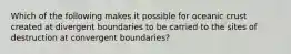 Which of the following makes it possible for oceanic crust created at divergent boundaries to be carried to the sites of destruction at convergent boundaries?