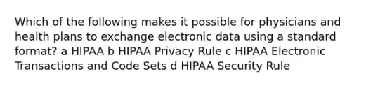 Which of the following makes it possible for physicians and health plans to exchange electronic data using a standard format? a HIPAA b HIPAA Privacy Rule c HIPAA Electronic Transactions and Code Sets d HIPAA Security Rule