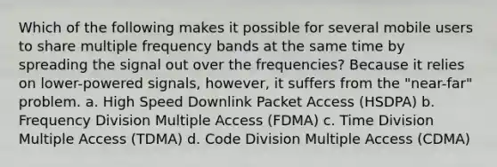 Which of the following makes it possible for several mobile users to share multiple frequency bands at the same time by spreading the signal out over the frequencies? Because it relies on lower-powered signals, however, it suffers from the "near-far" problem. a. High Speed Downlink Packet Access (HSDPA) b. Frequency Division Multiple Access (FDMA) c. Time Division Multiple Access (TDMA) d. Code Division Multiple Access (CDMA)