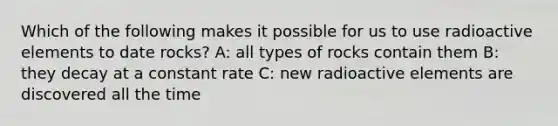 Which of the following makes it possible for us to use radioactive elements to date rocks? A: all types of rocks contain them B: they decay at a constant rate C: new radioactive elements are discovered all the time