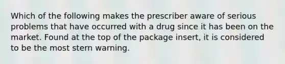 Which of the following makes the prescriber aware of serious problems that have occurred with a drug since it has been on the market. Found at the top of the package insert, it is considered to be the most stern warning.