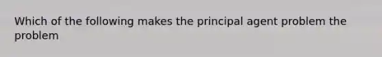 Which of the following makes the principal agent problem the problem