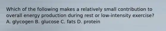 Which of the following makes a relatively small contribution to overall energy production during rest or low-intensity exercise? A. glycogen B. glucose C. fats D. protein