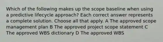 Which of the following makes up the scope baseline when using a predictive lifecycle approach? Each correct answer represents a complete solution. Choose all that apply. A The approved scope management plan B The approved project scope statement C The approved WBS dictionary D The approved WBS