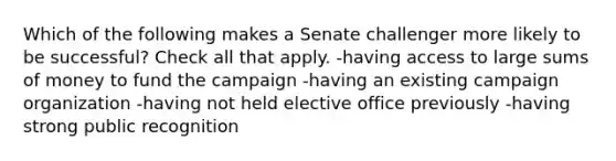 Which of the following makes a Senate challenger more likely to be successful? Check all that apply. -having access to large sums of money to fund the campaign -having an existing campaign organization -having not held elective office previously -having strong public recognition