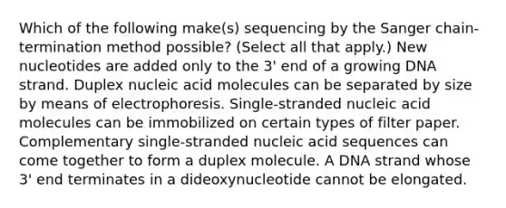 Which of the following make(s) sequencing by the Sanger chain-termination method possible? (Select all that apply.) New nucleotides are added only to the 3' end of a growing DNA strand. Duplex nucleic acid molecules can be separated by size by means of electrophoresis. Single-stranded nucleic acid molecules can be immobilized on certain types of filter paper. Complementary single-stranded nucleic acid sequences can come together to form a duplex molecule. A DNA strand whose 3' end terminates in a dideoxynucleotide cannot be elongated.