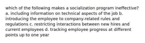 which of the following makes a socialization program ineffective? a. including information on technical aspects of the job b. introducing the employee to company-related rules and regulations c. restricting interactions between new hires and current employees d. tracking employee progress at different points up to one year