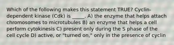 Which of the following makes this statement TRUE? Cyclin-dependent kinase (Cdk) is _____. A) the enzyme that helps attach chromosomes to microtubules B) an enzyme that helps a cell perform cytokinesis C) present only during the S phase of the cell cycle D) active, or "turned on," only in the presence of cyclin