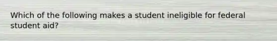 Which of the following makes a student ineligible for federal student aid?