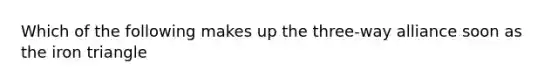 Which of the following makes up the three-way alliance soon as the iron triangle