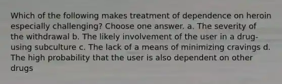 Which of the following makes treatment of dependence on heroin especially challenging? Choose one answer. a. The severity of the withdrawal b. The likely involvement of the user in a drug-using subculture c. The lack of a means of minimizing cravings d. The high probability that the user is also dependent on other drugs