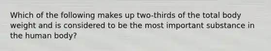 Which of the following makes up two-thirds of the total body weight and is considered to be the most important substance in the human body?