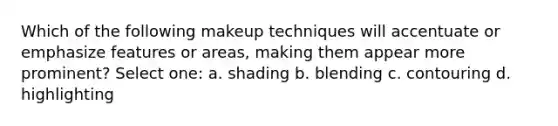 Which of the following makeup techniques will accentuate or emphasize features or areas, making them appear more prominent? Select one: a. shading b. blending c. contouring d. highlighting