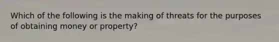 Which of the following is the making of threats for the purposes of obtaining money or property?