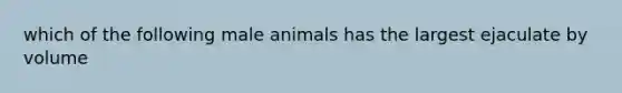 which of the following male animals has the largest ejaculate by volume