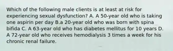 Which of the following male clients is at least at risk for experiencing sexual dysfunction? A. A 50-year old who is taking one aspirin per day B.a 20-year old who was born with spina bifida C. A 63-year old who has diabetes mellitus for 10 years D. A 72-year old who receives hemodialysis 3 times a week for his chronic renal failure.