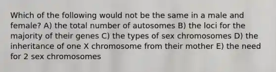 Which of the following would not be the same in a male and female? A) the total number of autosomes B) the loci for the majority of their genes C) the types of sex chromosomes D) the inheritance of one X chromosome from their mother E) the need for 2 sex chromosomes