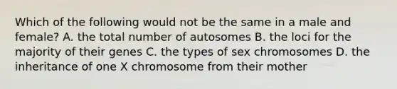 Which of the following would not be the same in a male and female? A. the total number of autosomes B. the loci for the majority of their genes C. the types of sex chromosomes D. the inheritance of one X chromosome from their mother