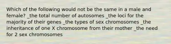 Which of the following would not be the same in a male and female? _the total number of autosomes _the loci for the majority of their genes _the types of sex chromosomes _the inheritance of one X chromosome from their mother _the need for 2 sex chromosomes