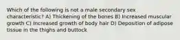 Which of the following is not a male secondary sex characteristic? A) Thickening of the bones B) Increased muscular growth C) Increased growth of body hair D) Deposition of adipose tissue in the thighs and buttock