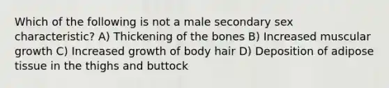 Which of the following is not a male secondary sex characteristic? A) Thickening of the bones B) Increased muscular growth C) Increased growth of body hair D) Deposition of adipose tissue in the thighs and buttock