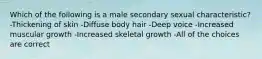 Which of the following is a male secondary sexual characteristic? -Thickening of skin -Diffuse body hair -Deep voice -Increased muscular growth -Increased skeletal growth -All of the choices are correct