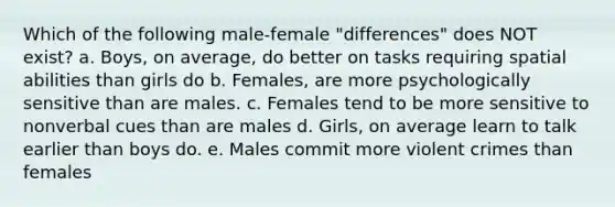 Which of the following male-female "differences" does NOT exist? a. Boys, on average, do better on tasks requiring spatial abilities than girls do b. Females, are more psychologically sensitive than are males. c. Females tend to be more sensitive to nonverbal cues than are males d. Girls, on average learn to talk earlier than boys do. e. Males commit more violent crimes than females