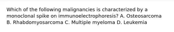 Which of the following malignancies is characterized by a monoclonal spike on immunoelectrophoresis? A. Osteosarcoma B. Rhabdomyosarcoma C. Multiple myeloma D. Leukemia