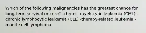 Which of the following malignancies has the greatest chance for long-term survival or cure? -chronic myelocytic leukemia (CML) -chronic lymphocytic leukemia (CLL) -therapy-related leukemia -mantle cell lymphoma