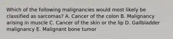 Which of the following malignancies would most likely be classified as sarcomas? A. Cancer of the colon B. Malignancy arising in muscle C. Cancer of the skin or the lip D. Gallbladder malignancy E. Malignant bone tumor