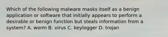 Which of the following malware masks itself as a benign application or software that initially appears to perform a desirable or benign function but steals information from a system? A. worm B. virus C. keylogger D. trojan