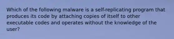 Which of the following malware is a self-replicating program that produces its code by attaching copies of itself to other executable codes and operates without the knowledge of the user?