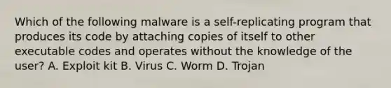 Which of the following malware is a self-replicating program that produces its code by attaching copies of itself to other executable codes and operates without the knowledge of the user? A. Exploit kit B. Virus C. Worm D. Trojan