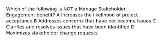 Which of the following is NOT a Manage Stakeholder Engagement benefit? A Increases the likelihood of project acceptance B Addresses concerns that have not become issues C Clarifies and resolves issues that have been identified D Maximizes stakeholder change requests