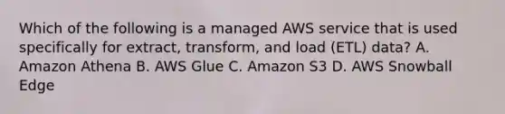 Which of the following is a managed AWS service that is used specifically for extract, transform, and load (ETL) data? A. Amazon Athena B. AWS Glue C. Amazon S3 D. AWS Snowball Edge