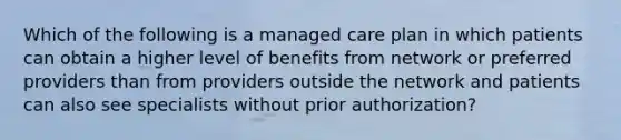 Which of the following is a managed care plan in which patients can obtain a higher level of benefits from network or preferred providers than from providers outside the network and patients can also see specialists without prior authorization?