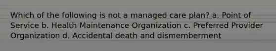 Which of the following is not a managed care plan? a. Point of Service b. Health Maintenance Organization c. Preferred Provider Organization d. Accidental death and dismemberment