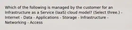 Which of the following is managed by the customer for an Infrastructure as a Service (IaaS) cloud model? (Select three.) - Internet - Data - Applications - Storage - Infrastructure - Networking - Access