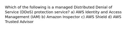 Which of the following is a managed Distributed Denial of Service (DDoS) protection service? a) AWS Identity and Access Management (IAM) b) Amazon Inspector c) AWS Shield d) AWS Trusted Advisor