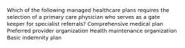 Which of the following managed healthcare plans requires the selection of a primary care physician who serves as a gate keeper for specialist referrals? Comprehensive medical plan Preferred provider organization Health maintenance organization Basic indemnity plan