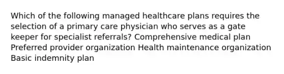 Which of the following managed healthcare plans requires the selection of a primary care physician who serves as a gate keeper for specialist referrals? Comprehensive medical plan Preferred provider organization Health maintenance organization Basic indemnity plan