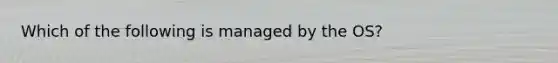 Which of the following is managed by the OS?