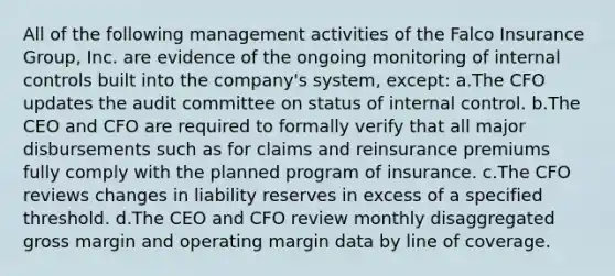 All of the following management activities of the Falco Insurance Group, Inc. are evidence of the ongoing monitoring of internal controls built into the company's system, except: a.The CFO updates the audit committee on status of internal control. b.The CEO and CFO are required to formally verify that all major disbursements such as for claims and reinsurance premiums fully comply with the planned program of insurance. c.The CFO reviews changes in liability reserves in excess of a specified threshold. d.The CEO and CFO review monthly disaggregated gross margin and operating margin data by line of coverage.