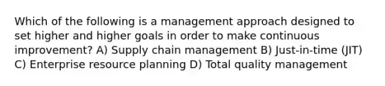 Which of the following is a management approach designed to set higher and higher goals in order to make continuous improvement? A) Supply chain management B) Just-in-time (JIT) C) Enterprise resource planning D) Total quality management