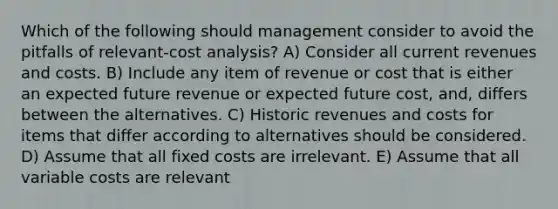 Which of the following should management consider to avoid the pitfalls of relevant-cost analysis? A) Consider all current revenues and costs. B) Include any item of revenue or cost that is either an expected future revenue or expected future cost, and, differs between the alternatives. C) Historic revenues and costs for items that differ according to alternatives should be considered. D) Assume that all fixed costs are irrelevant. E) Assume that all variable costs are relevant